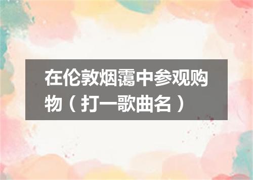 在伦敦烟霭中参观购物（打一歌曲名）