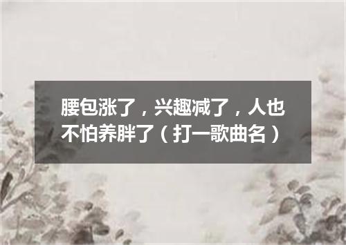 腰包涨了，兴趣减了，人也不怕养胖了（打一歌曲名）