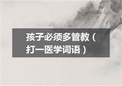 孩子必须多管教（打一医学词语）