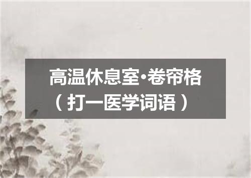 高温休息室·卷帘格（打一医学词语）