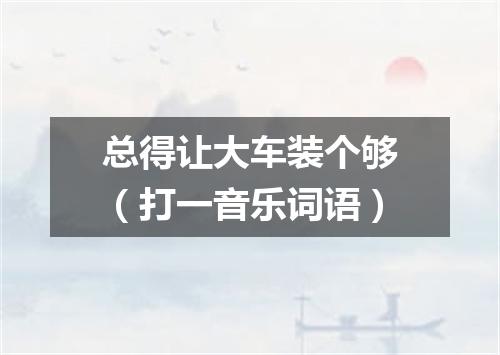 总得让大车装个够（打一音乐词语）