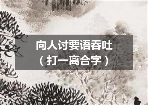 向人讨要语吞吐（打一离合字）