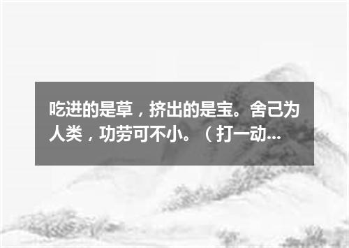吃进的是草，挤出的是宝。舍己为人类，功劳可不小。（打一动物）