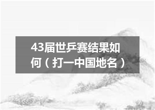 43届世乒赛结果如何（打一中国地名）