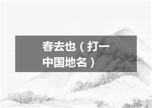 春去也（打一中国地名）