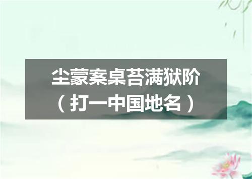 尘蒙案桌苔满狱阶（打一中国地名）