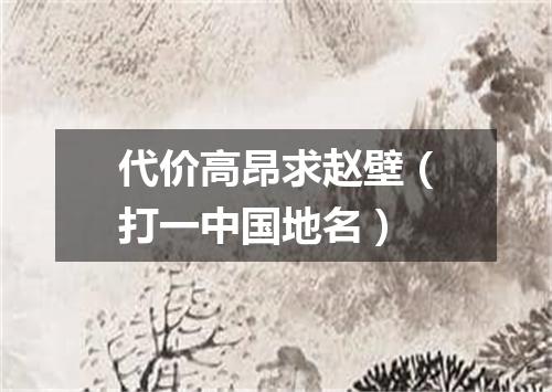 代价高昂求赵壁（打一中国地名）
