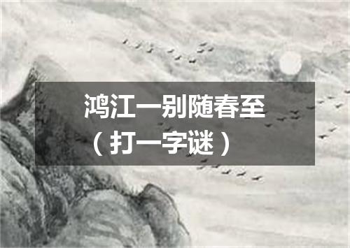 鸿江一别随春至（打一字谜）