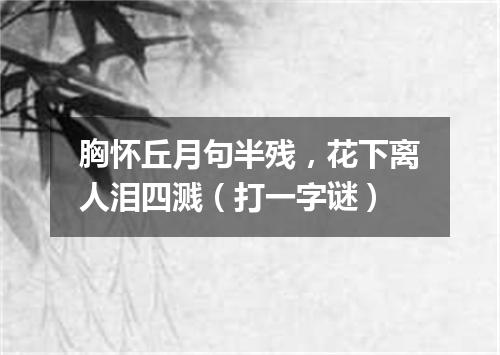 胸怀丘月句半残，花下离人泪四溅（打一字谜）