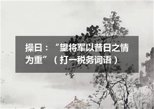 操曰：“望将军以昔日之情为重”（打一税务词语）