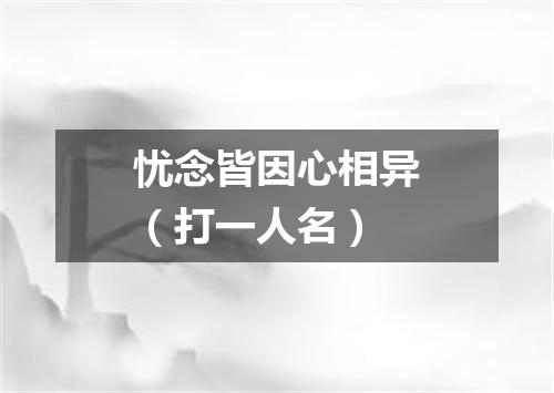 忧念皆因心相异（打一人名）