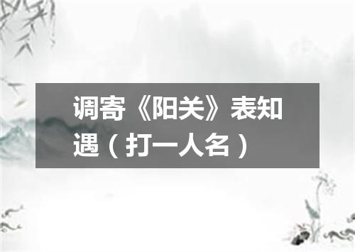 调寄《阳关》表知遇（打一人名）