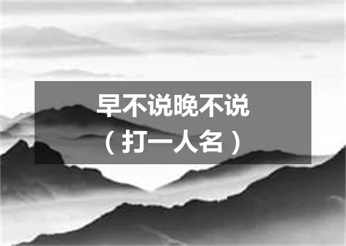 早不说晚不说（打一人名）
