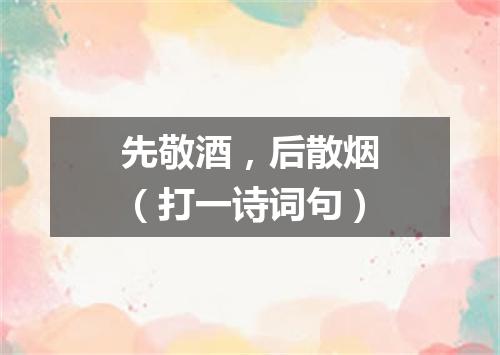 先敬酒，后散烟（打一诗词句）