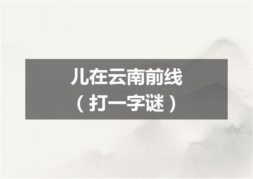 儿在云南前线（打一字谜）