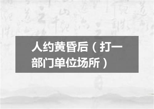 人约黄昏后（打一部门单位场所）
