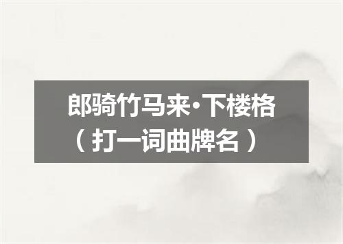 郎骑竹马来·下楼格（打一词曲牌名）