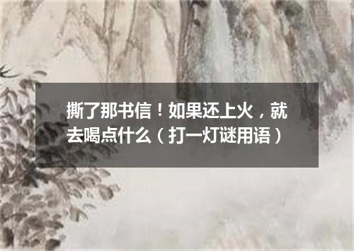 撕了那书信！如果还上火，就去喝点什么（打一灯谜用语）