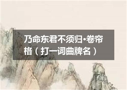 乃命东君不须归·卷帘格（打一词曲牌名）