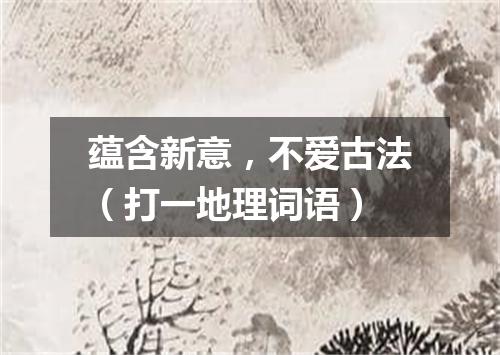 蕴含新意，不爱古法（打一地理词语）