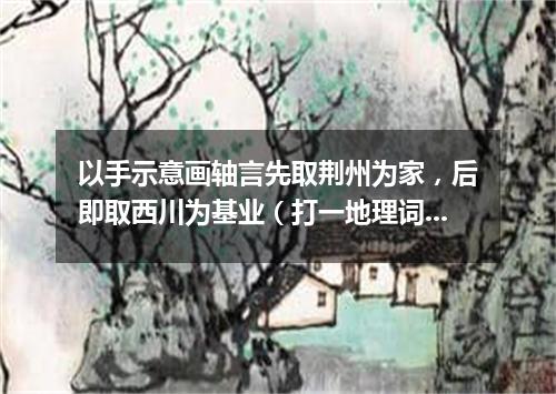 以手示意画轴言先取荆州为家，后即取西川为基业（打一地理词语）