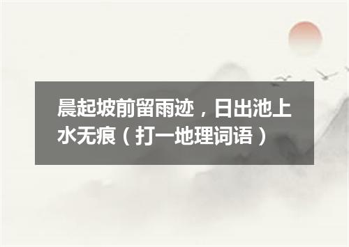 晨起坡前留雨迹，日出池上水无痕（打一地理词语）