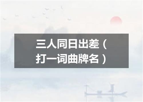 三人同日出差（打一词曲牌名）