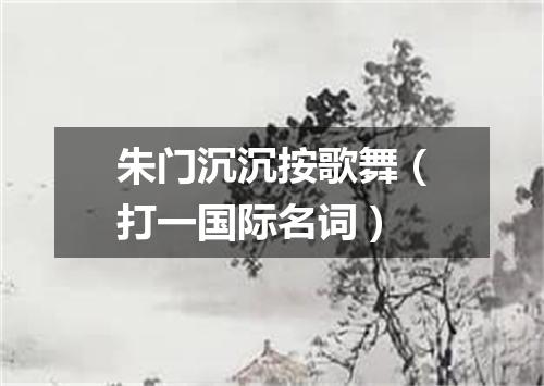朱门沉沉按歌舞（打一国际名词）