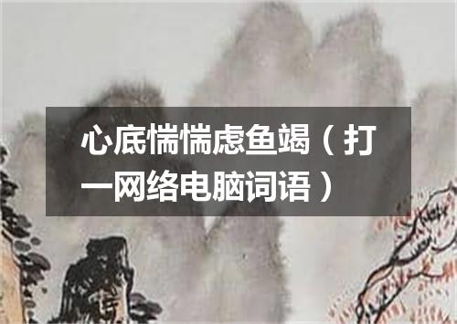 心底惴惴虑鱼竭（打一网络电脑词语）