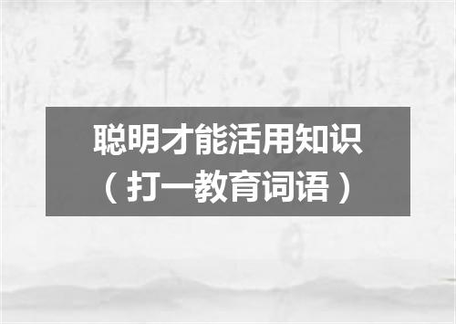 聪明才能活用知识（打一教育词语）