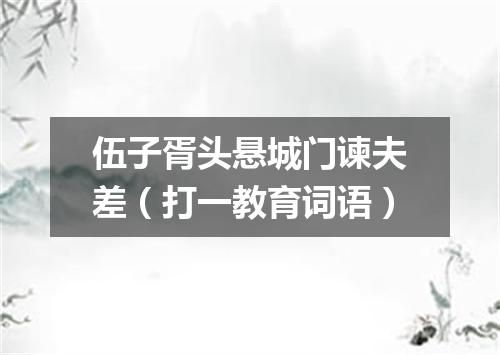伍子胥头悬城门谏夫差（打一教育词语）