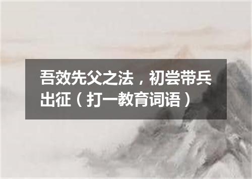 吾效先父之法，初尝带兵出征（打一教育词语）