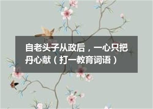 自老头子从政后，一心只把丹心献（打一教育词语）