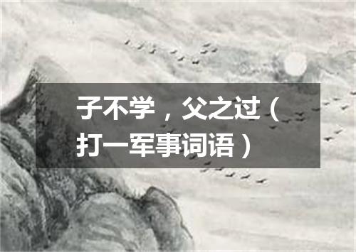 子不学，父之过（打一军事词语）