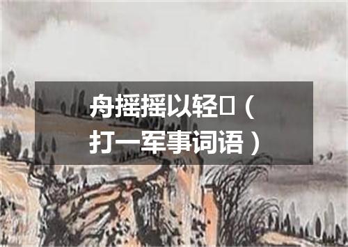 舟摇摇以轻（打一军事词语）
