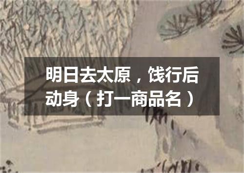明日去太原，饯行后动身（打一商品名）