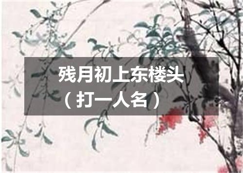 残月初上东楼头（打一人名）