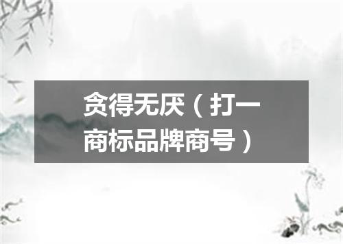 贪得无厌（打一商标品牌商号）