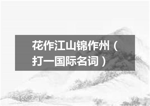 花作江山锦作州（打一国际名词）