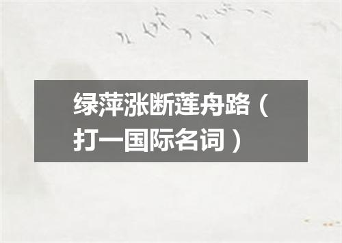 绿萍涨断莲舟路（打一国际名词）