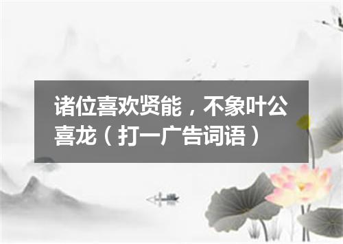 诸位喜欢贤能，不象叶公喜龙（打一广告词语）