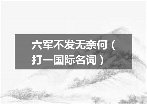 六军不发无奈何（打一国际名词）