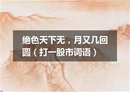 绝色天下无，月又几回圆（打一股市词语）
