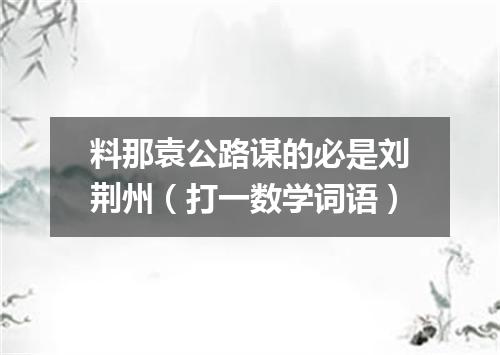 料那袁公路谋的必是刘荆州（打一数学词语）