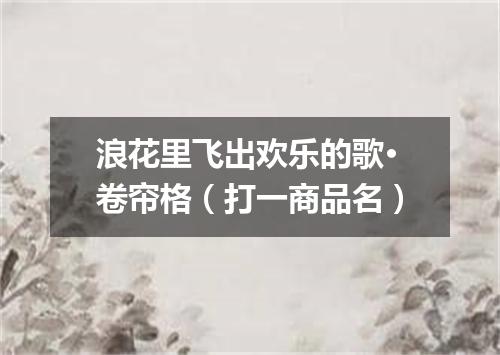 浪花里飞出欢乐的歌·卷帘格（打一商品名）