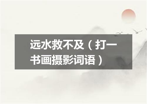 远水救不及（打一书画摄影词语）