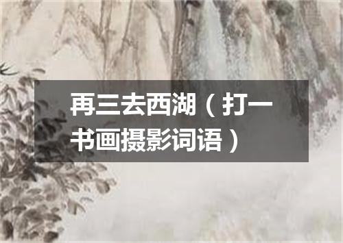 再三去西湖（打一书画摄影词语）