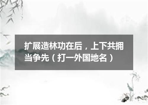扩展造林功在后，上下共拥当争先（打一外国地名）