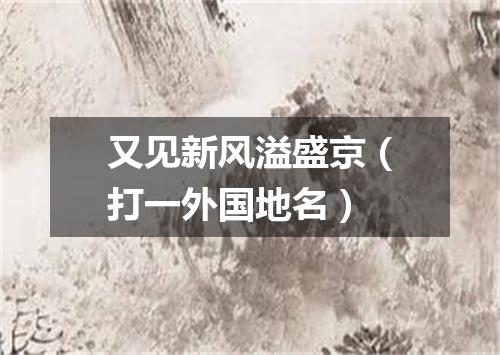 又见新风溢盛京（打一外国地名）