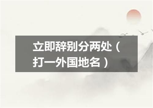 立即辞别分两处（打一外国地名）